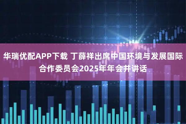 华瑞优配APP下载 丁薛祥出席中国环境与发展国际合作委员会2025年年会并讲话