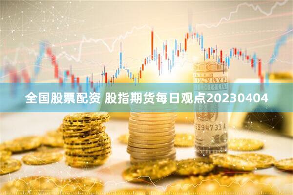 全国股票配资 股指期货每日观点20230404