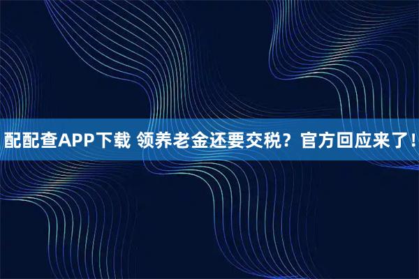 配配查APP下载 领养老金还要交税？官方回应来了！