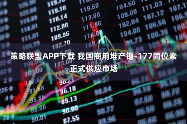 策略联盟APP下载 我国商用堆产镥-177同位素正式供应市场