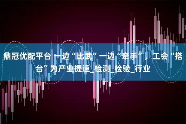 鼎冠优配平台 一边“比武”一边“牵手”,工会“搭台”为产业提速_检测_检验_行业