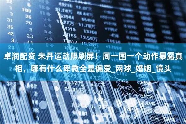 卓润配资 朱丹运动照刷屏！周一围一个动作暴露真相，哪有什么卑微全是偏爱_网球_婚姻_镜头