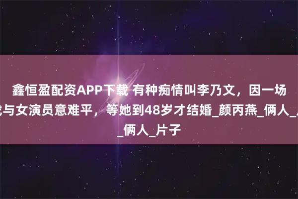 鑫恒盈配资APP下载 有种痴情叫李乃文，因一场吻戏与女演员意难平，等她到48岁才结婚_颜丙燕_俩人_片子
