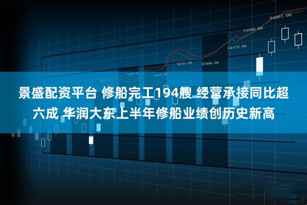 景盛配资平台 修船完工194艘 经营承接同比超六成 华润大东上半年修船业绩创历史新高