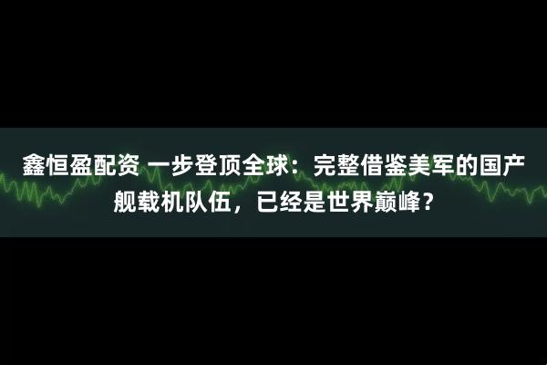 鑫恒盈配资 一步登顶全球：完整借鉴美军的国产舰载机队伍，已经是世界巅峰？