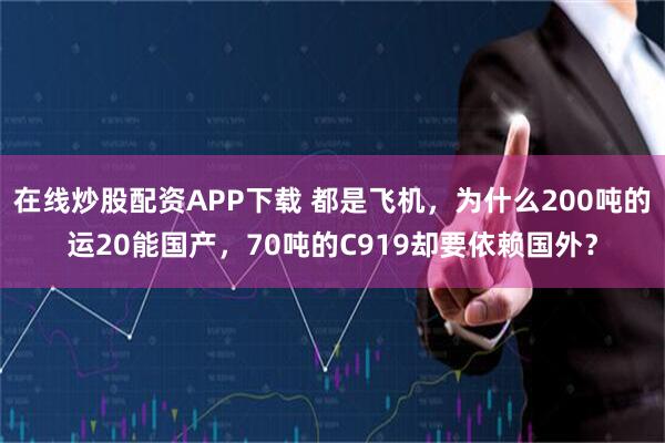 在线炒股配资APP下载 都是飞机，为什么200吨的运20能国产，70吨的C919却要依赖国外？