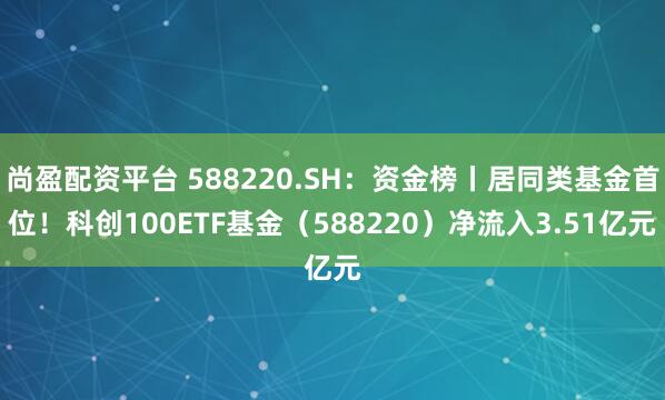 尚盈配资平台 588220.SH：资金榜丨居同类基金首位！科创100ETF基金（588220）净流入3.51亿元