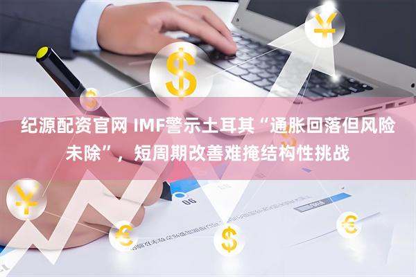 纪源配资官网 IMF警示土耳其“通胀回落但风险未除”，短周期改善难掩结构性挑战