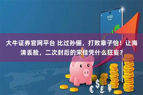 大牛证券官网平台 比过孙俪，打败章子怡！让海清丢脸，二次封后的宋佳凭什么狂妄？