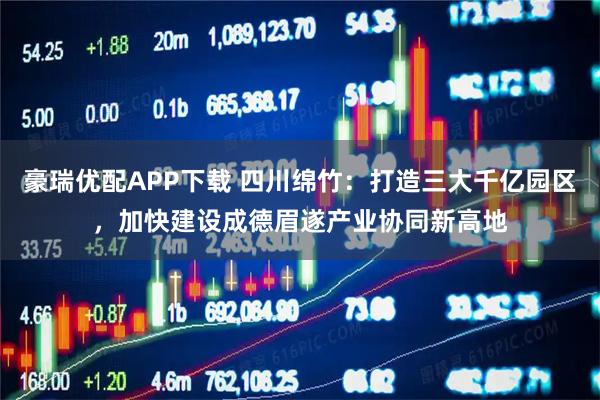 豪瑞优配APP下载 四川绵竹：打造三大千亿园区，加快建设成德眉遂产业协同新高地