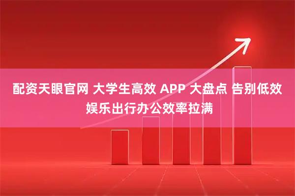 配资天眼官网 大学生高效 APP 大盘点 告别低效 娱乐出行办公效率拉满