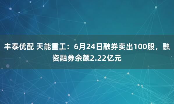 丰泰优配 天能重工:6月24日融券卖出100股,融资融券余额2.22亿元