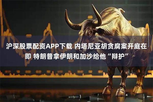 沪深股票配资APP下载 内塔尼亚胡贪腐案开庭在即 特朗普拿伊朗和加沙给他“辩护”