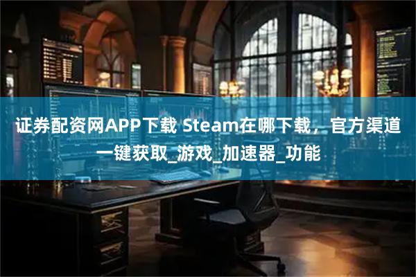 证券配资网APP下载 Steam在哪下载，官方渠道一键获取_游戏_加速器_功能