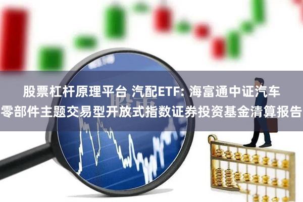 股票杠杆原理平台 汽配ETF: 海富通中证汽车零部件主题交易型开放式指数证券投资基金清算报告
