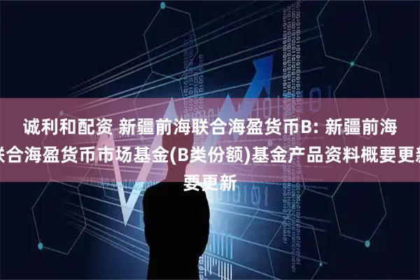 诚利和配资 新疆前海联合海盈货币B: 新疆前海联合海盈货币市场基金(B类份额)基金产品资料概要更新