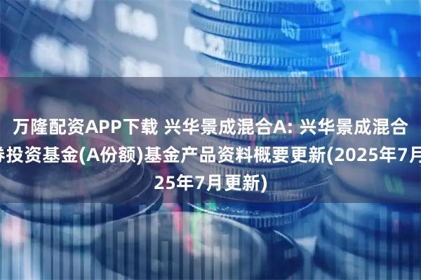 万隆配资APP下载 兴华景成混合A: 兴华景成混合型证券投资基金(A份额)基金产品资料概要更新(2025年7月更新)