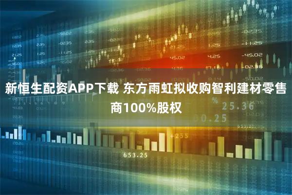 新恒生配资APP下载 东方雨虹拟收购智利建材零售商100%股权