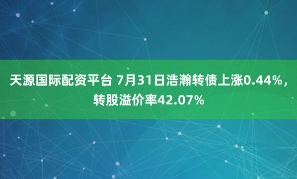天源国际配资平台 7月31日浩瀚转债上涨0.44%，转股溢价率42.07%