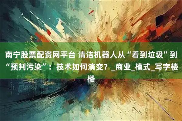 南宁股票配资网平台 清洁机器人从“看到垃圾”到“预判污染”：技术如何演变？_商业_模式_写字楼
