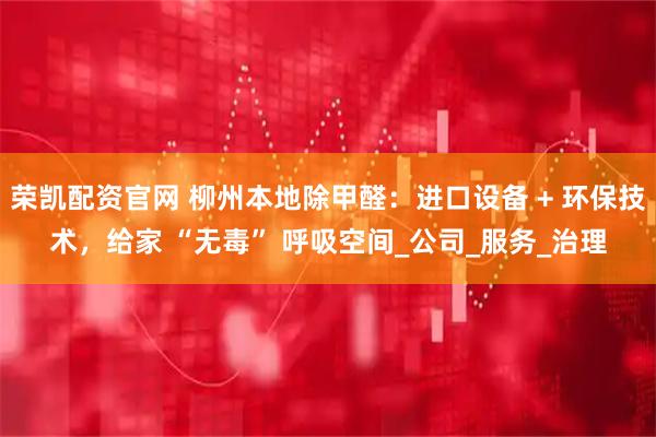 荣凯配资官网 柳州本地除甲醛：进口设备 + 环保技术，给家 “无毒” 呼吸空间_公司_服务_治理