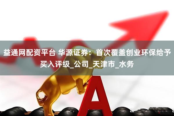 益通网配资平台 华源证券：首次覆盖创业环保给予买入评级_公司_天津市_水务