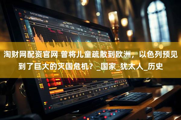 淘财网配资官网 曾将儿童疏散到欧洲，以色列预见到了巨大的灭国危机？_国家_犹太人_历史