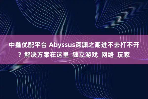 中鑫优配平台 Abyssus深渊之潮进不去打不开？解决方案在这里_独立游戏_网络_玩家