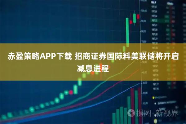 赤盈策略APP下载 招商证券国际料美联储将开启减息进程