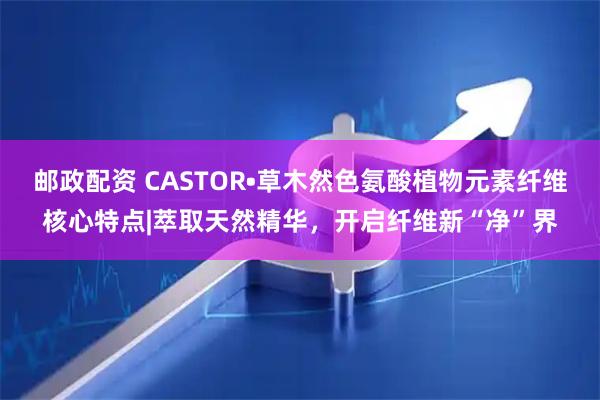邮政配资 CASTOR•草木然色氨酸植物元素纤维核心特点|萃取天然精华，开启纤维新“净”界
